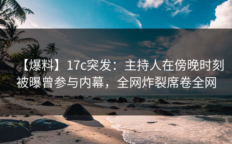 【爆料】17c突发：主持人在傍晚时刻被曝曾参与内幕，全网炸裂席卷全网