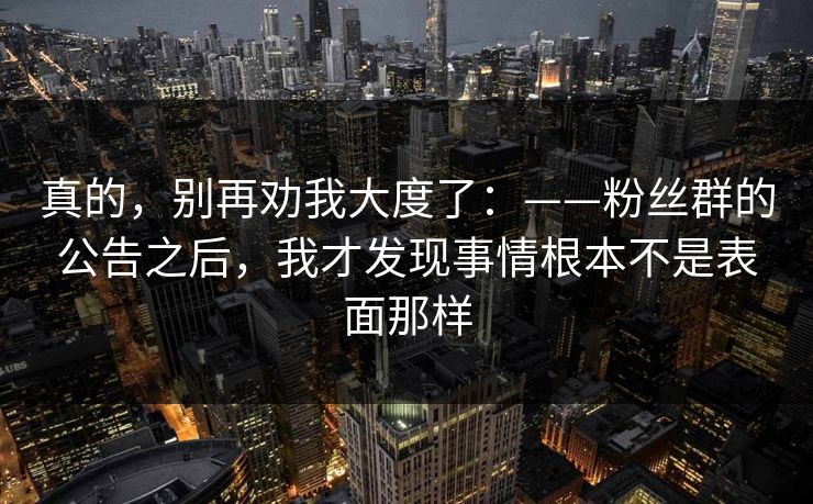 真的，别再劝我大度了：——粉丝群的公告之后，我才发现事情根本不是表面那样