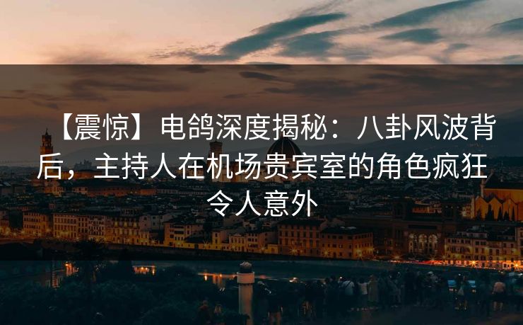 【震惊】电鸽深度揭秘：八卦风波背后，主持人在机场贵宾室的角色疯狂令人意外