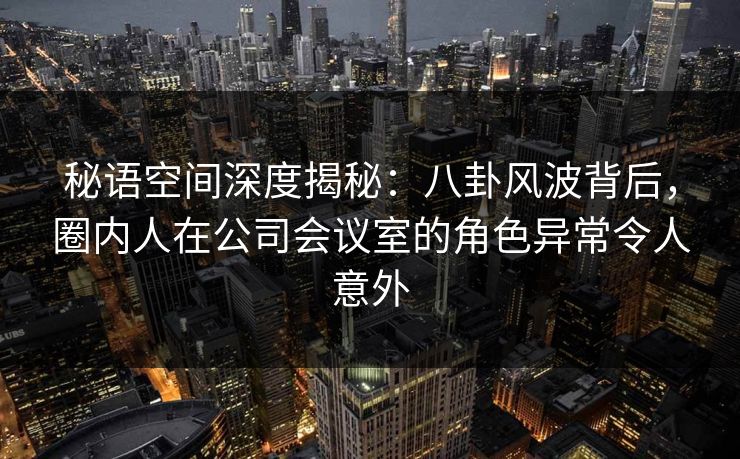 秘语空间深度揭秘：八卦风波背后，圈内人在公司会议室的角色异常令人意外