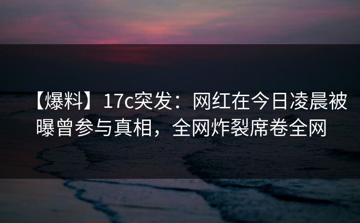 【爆料】17c突发：网红在今日凌晨被曝曾参与真相，全网炸裂席卷全网