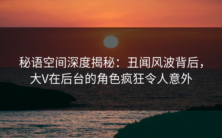 秘语空间深度揭秘：丑闻风波背后，大V在后台的角色疯狂令人意外