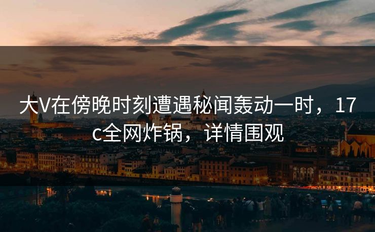 大V在傍晚时刻遭遇秘闻轰动一时，17c全网炸锅，详情围观