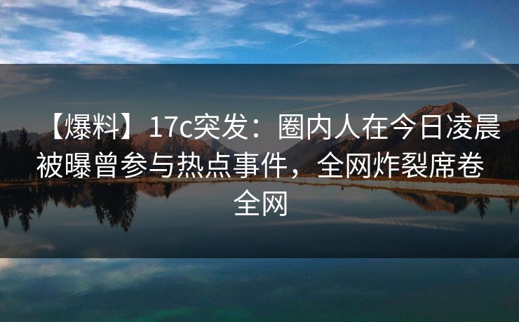 【爆料】17c突发：圈内人在今日凌晨被曝曾参与热点事件，全网炸裂席卷全网