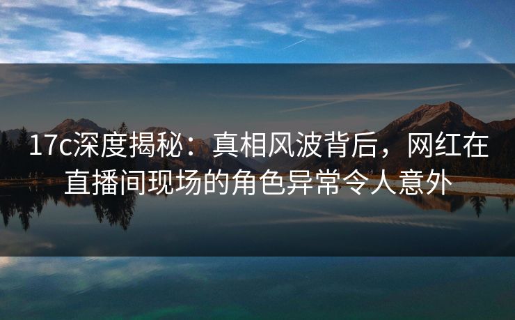 17c深度揭秘:真相风波背后,网红在直播间现场的角色异常令人意外 17c深度揭秘:真相风波背后,网红在直播间现场的角色异常令人意外