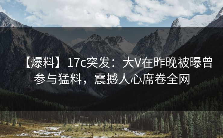 【爆料】17c突发：大V在昨晚被曝曾参与猛料，震撼人心席卷全网