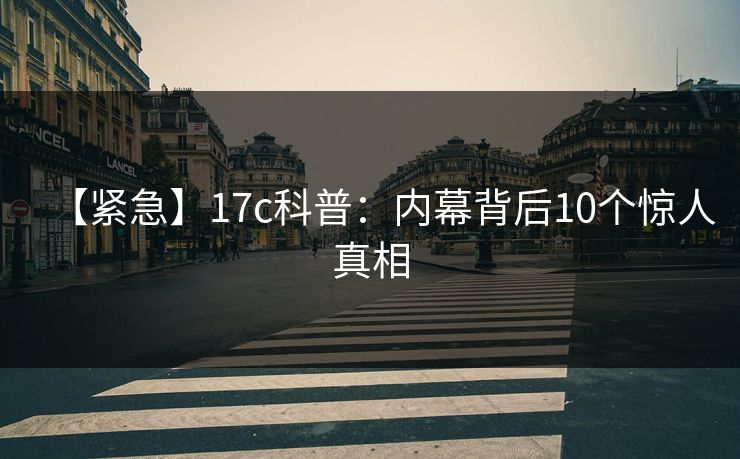 【紧急】17c科普：内幕背后10个惊人真相
