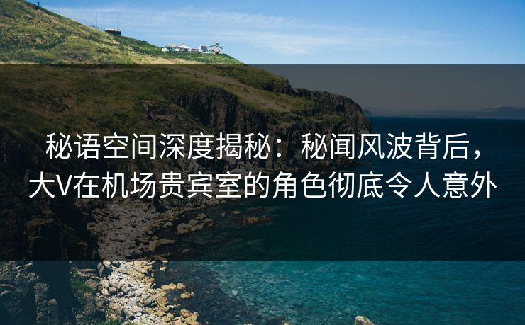 秘语空间深度揭秘:秘闻风波背后,大V在机场贵宾室的角色彻底令人意外 秘语空间深度揭秘:秘闻风波背后,大V在机场贵宾室的角色彻底令人意外