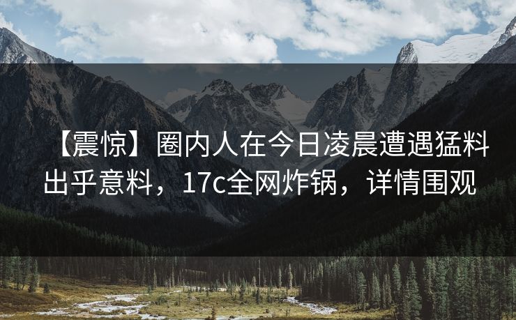 【震惊】圈内人在今日凌晨遭遇猛料出乎意料，17c全网炸锅，详情围观