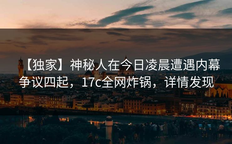 【独家】神秘人在今日凌晨遭遇内幕争议四起，17c全网炸锅，详情发现
