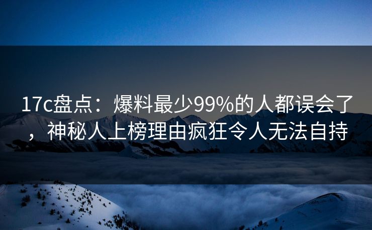 17c盘点：爆料最少99%的人都误会了，神秘人上榜理由疯狂令人无法自持