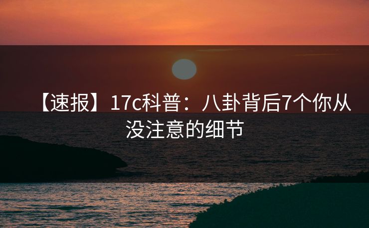 【速报】17c科普：八卦背后7个你从没注意的细节