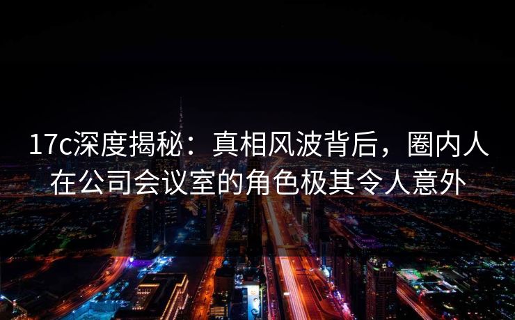 17c深度揭秘：真相风波背后，圈内人在公司会议室的角色极其令人意外