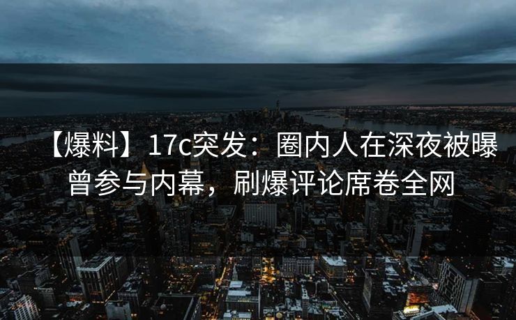 【爆料】17c突发：圈内人在深夜被曝曾参与内幕，刷爆评论席卷全网