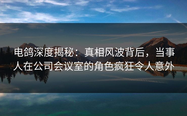 电鸽深度揭秘：真相风波背后，当事人在公司会议室的角色疯狂令人意外
