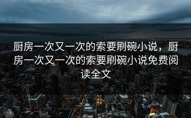 厨房一次又一次的索要刷碗小说，厨房一次又一次的索要刷碗小说免费阅读全文