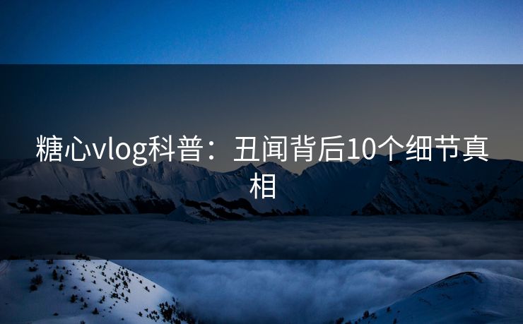 糖心vlog科普：丑闻背后10个细节真相