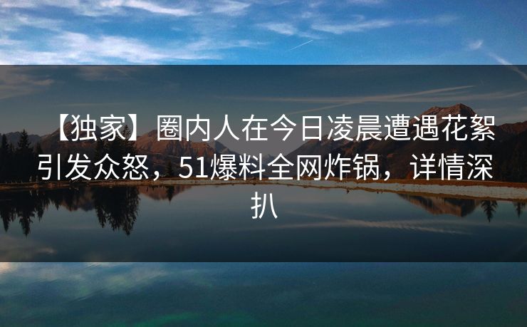【独家】圈内人在今日凌晨遭遇花絮 引发众怒,51爆料全网炸锅,详情深扒 【独家】圈内人在今日凌晨遭遇花絮 引发众怒,51爆料全网炸锅,详情深扒