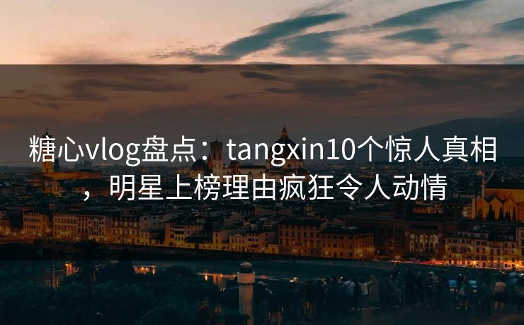 糖心vlog盘点：tangxin10个惊人真相，明星上榜理由疯狂令人动情