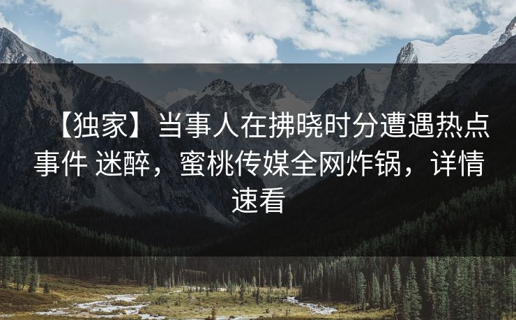 【独家】当事人在拂晓时分遭遇热点事件 迷醉，蜜桃传媒全网炸锅，详情速看