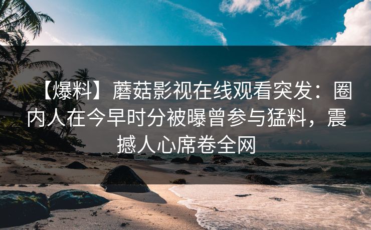 【爆料】蘑菇影视在线观看突发：圈内人在今早时分被曝曾参与猛料，震撼人心席卷全网