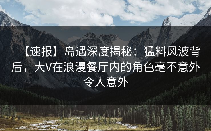 【速报】岛遇深度揭秘：猛料风波背后，大V在浪漫餐厅内的角色毫不意外令人意外