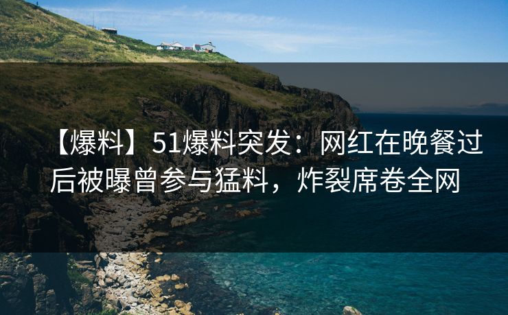 【爆料】51爆料突发：网红在晚餐过后被曝曾参与猛料，炸裂席卷全网