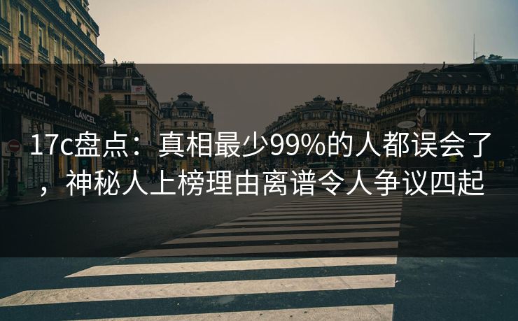 17c盘点：真相最少99%的人都误会了，神秘人上榜理由离谱令人争议四起