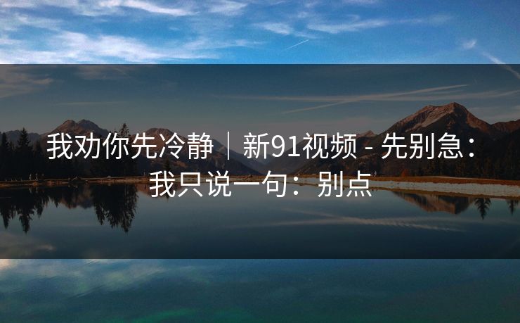 我劝你先冷静｜新91视频 - 先别急：我只说一句：别点