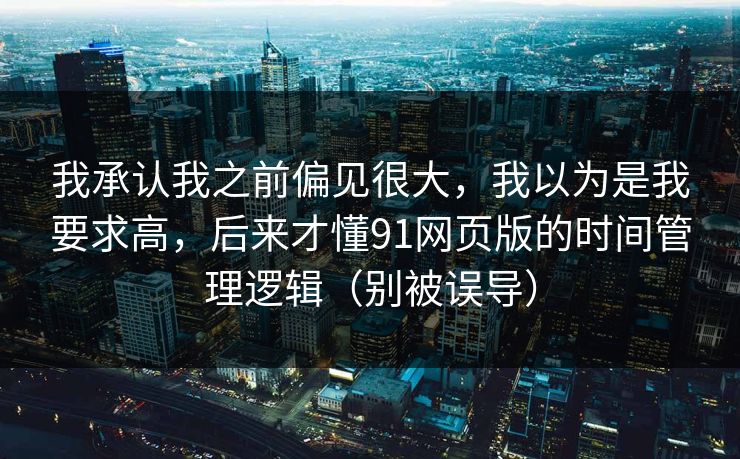 我承认我之前偏见很大，我以为是我要求高，后来才懂91网页版的时间管理逻辑（别被误导）