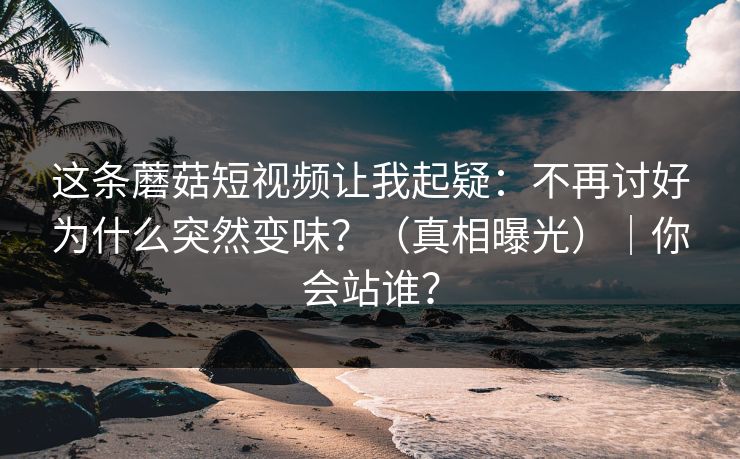 这条蘑菇短视频让我起疑：不再讨好为什么突然变味？（真相曝光）｜你会站谁？